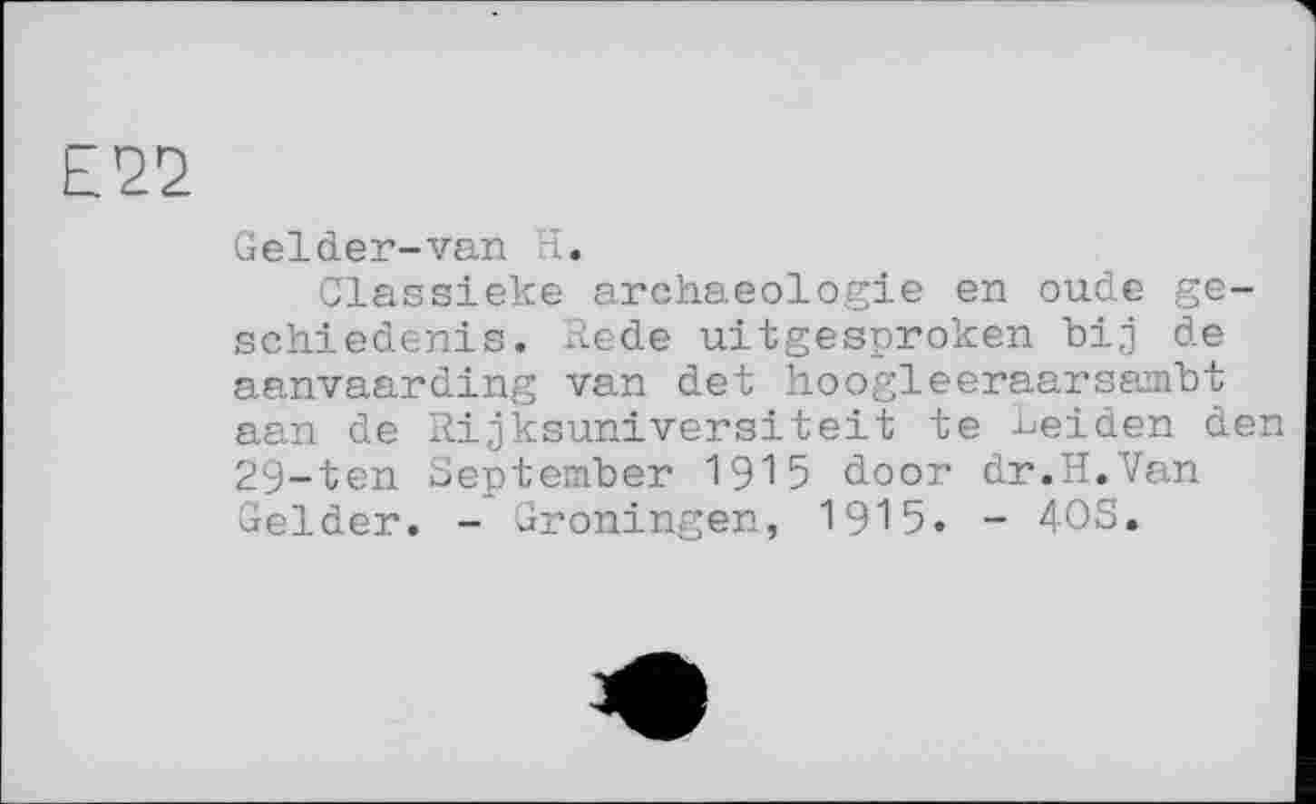 ﻿Е22
Gel der-van H.
Classieke archaeologie en oude ge-schiedenis. Rede uitgesproken bij de aanvaarding van det hoogleeraarsambt aan de Rijksuniversiteit te Leiden den 29-ten September 1915 door dr.H.Van Gelder. - Groningen, 1915. - 403.